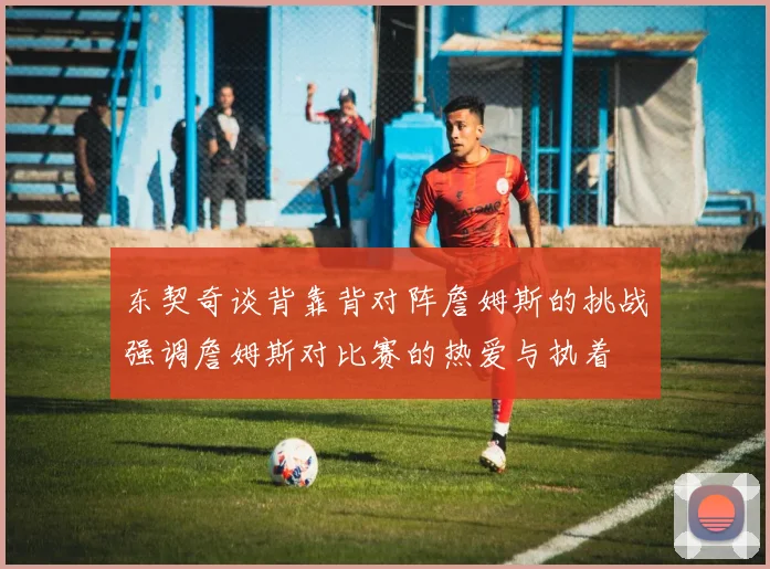 东契奇谈背靠背对阵詹姆斯的挑战强调詹姆斯对比赛的热爱与执着