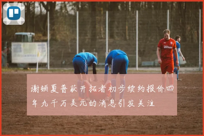 谢顿夏普获开拓者初步续约报价四年九千万美元的消息引发关注