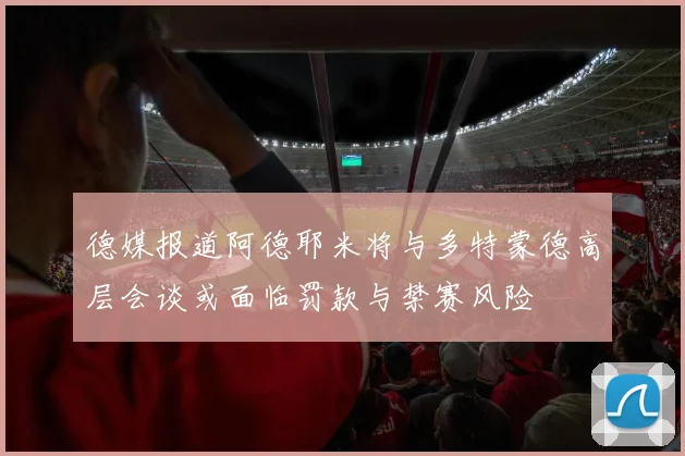德媒报道阿德耶米将与多特蒙德高层会谈或面临罚款与禁赛风险