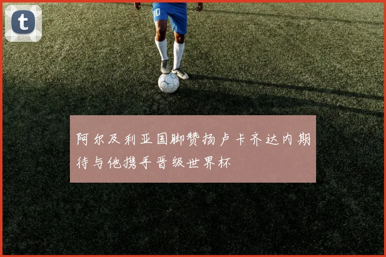 阿尔及利亚国脚赞扬卢卡齐达内期待与他携手晋级世界杯