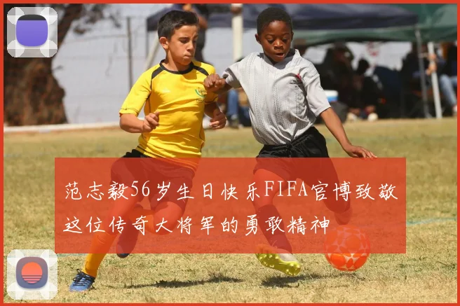 范志毅56岁生日快乐FIFA官博致敬这位传奇大将军的勇敢精神
