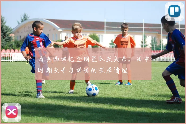 马克西回忆全明星队友关系：高中时期交手与训练的深厚情谊