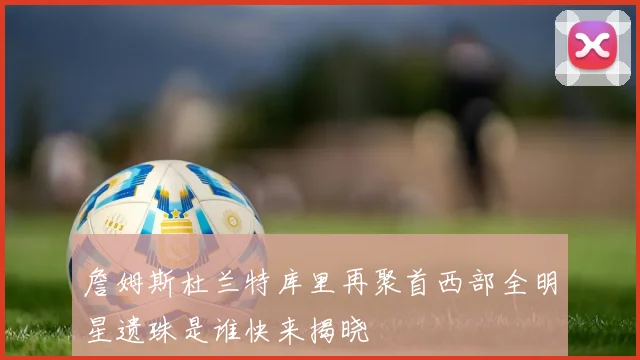 詹姆斯杜兰特库里再聚首西部全明星遗珠是谁快来揭晓