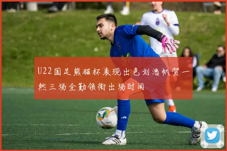 U22国足熊猫杯表现出色刘浩帆贺一然三场全勤领衔出场时间