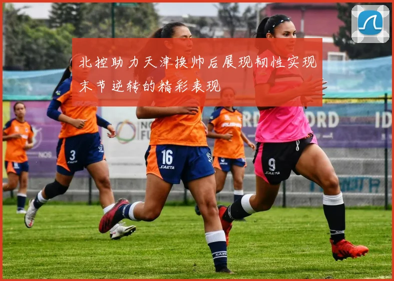 北控助力天津换帅后展现韧性实现末节逆转的精彩表现