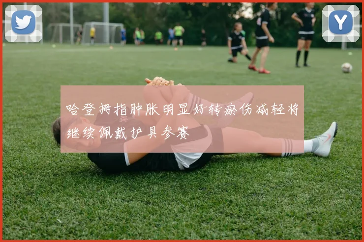 哈登拇指肿胀明显好转瘀伤减轻将继续佩戴护具参赛