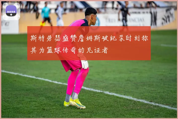 斯特劳瑟盛赞詹姆斯破纪录时刻称其为篮球传奇的见证者