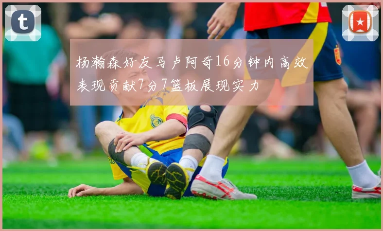杨瀚森好友马卢阿奇16分钟内高效表现贡献7分7篮板展现实力