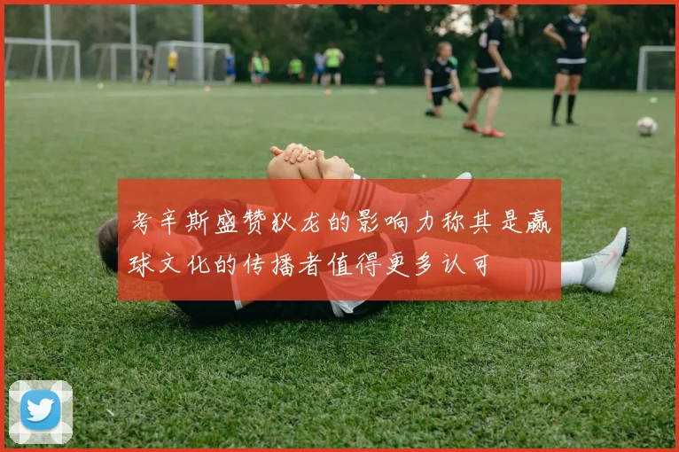 考辛斯盛赞狄龙的影响力称其是赢球文化的传播者值得更多认可