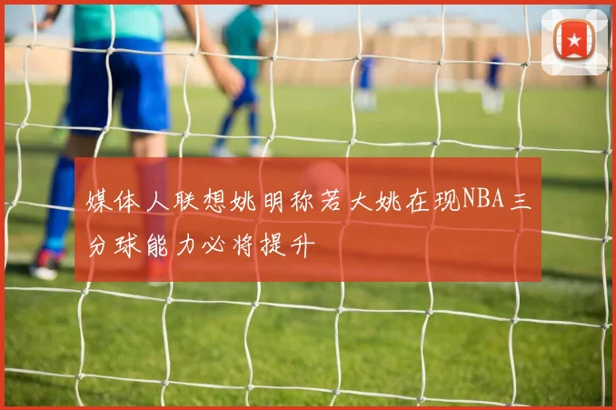 媒体人联想姚明称若大姚在现NBA三分球能力必将提升
