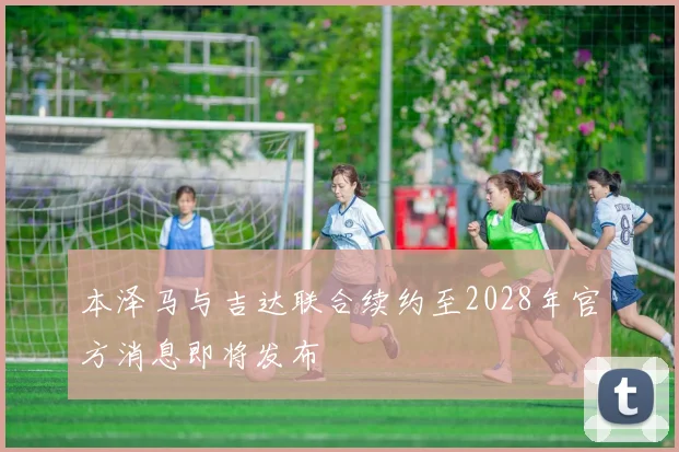 本泽马与吉达联合续约至2028年官方消息即将发布