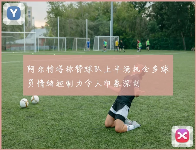 阿尔特塔称赞球队上半场机会多球员情绪控制力令人印象深刻