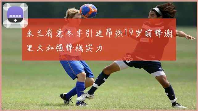 米兰有意冬季引进昂热19岁前锋谢里夫加强锋线实力