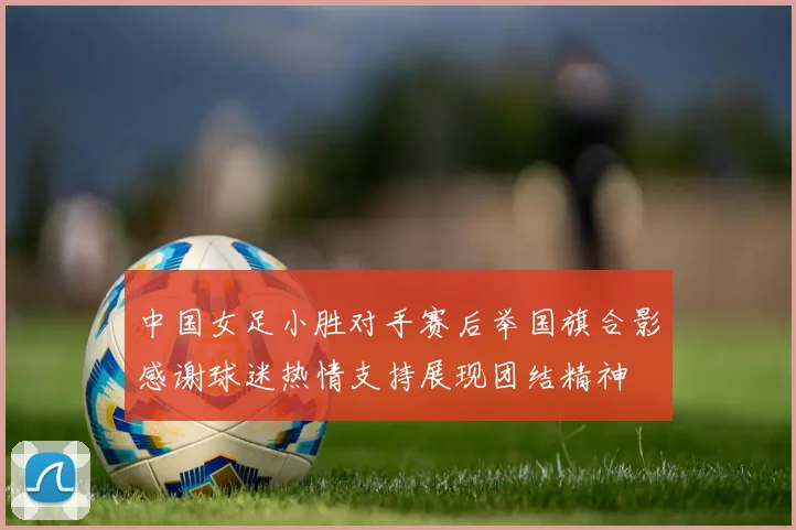 中国女足小胜对手赛后举国旗合影感谢球迷热情支持展现团结精神