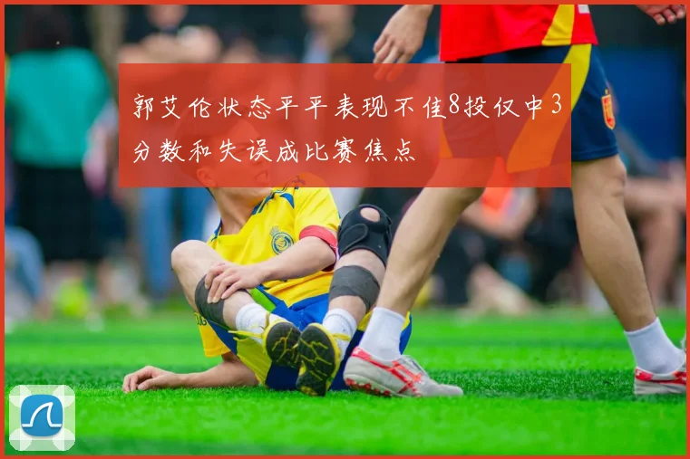 郭艾伦状态平平表现不佳8投仅中3分数和失误成比赛焦点