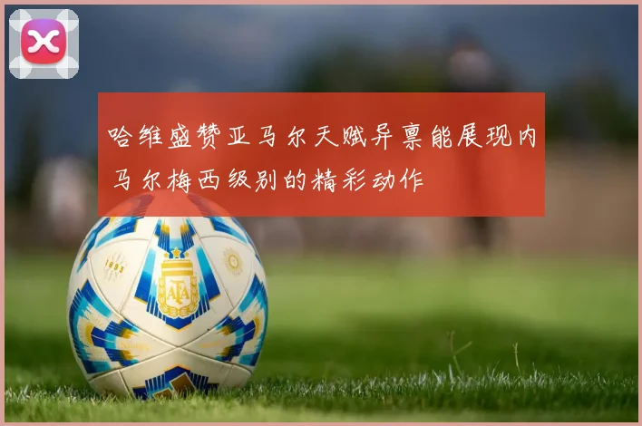 哈维盛赞亚马尔天赋异禀能展现内马尔梅西级别的精彩动作