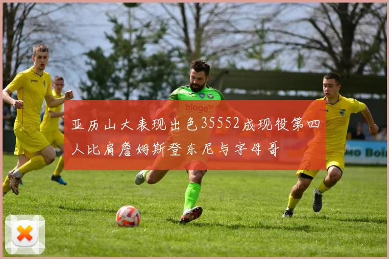 亚历山大表现出色35552成现役第四人比肩詹姆斯登东尼与字母哥