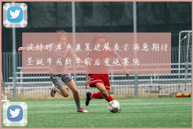 波特对库卢康复进展表示满意期待圣诞节或新年前后重返赛场