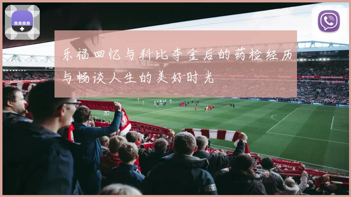 乐福回忆与科比夺金后的药检经历与畅谈人生的美好时光