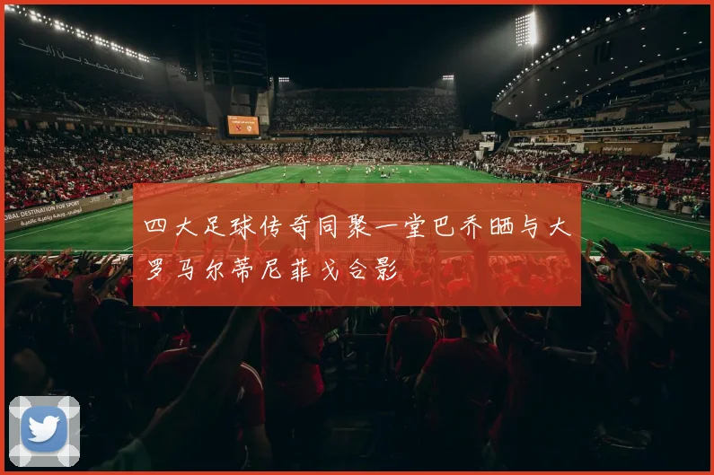 四大足球传奇同聚一堂巴乔晒与大罗马尔蒂尼菲戈合影