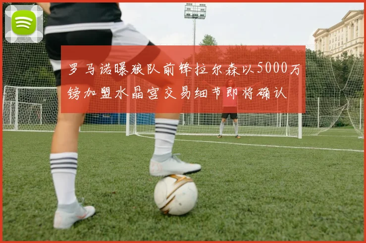 罗马诺曝狼队前锋拉尔森以5000万镑加盟水晶宫交易细节即将确认