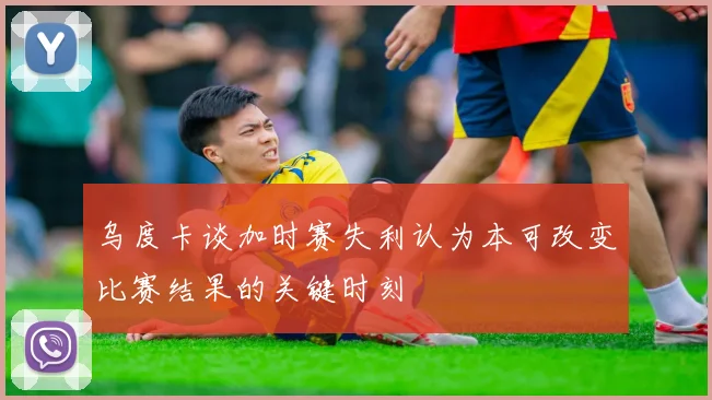 乌度卡谈加时赛失利认为本可改变比赛结果的关键时刻
