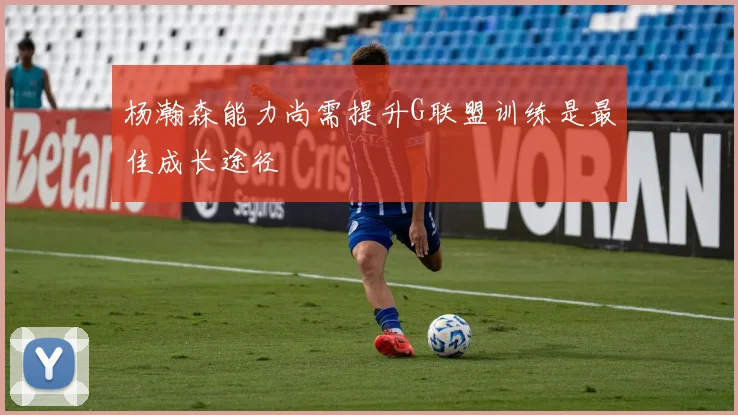 杨瀚森能力尚需提升G联盟训练是最佳成长途径