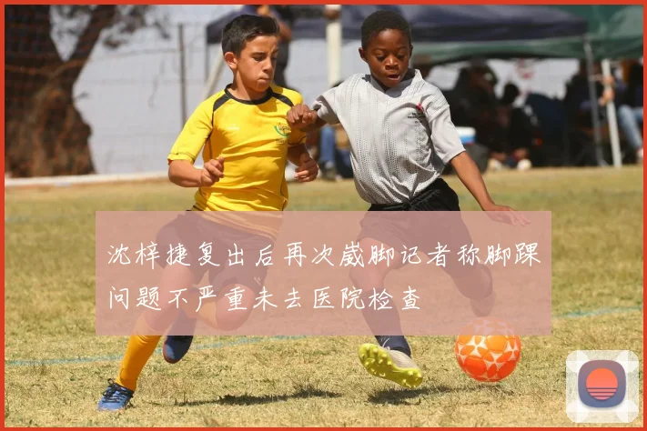 沈梓捷复出后再次崴脚记者称脚踝问题不严重未去医院检查