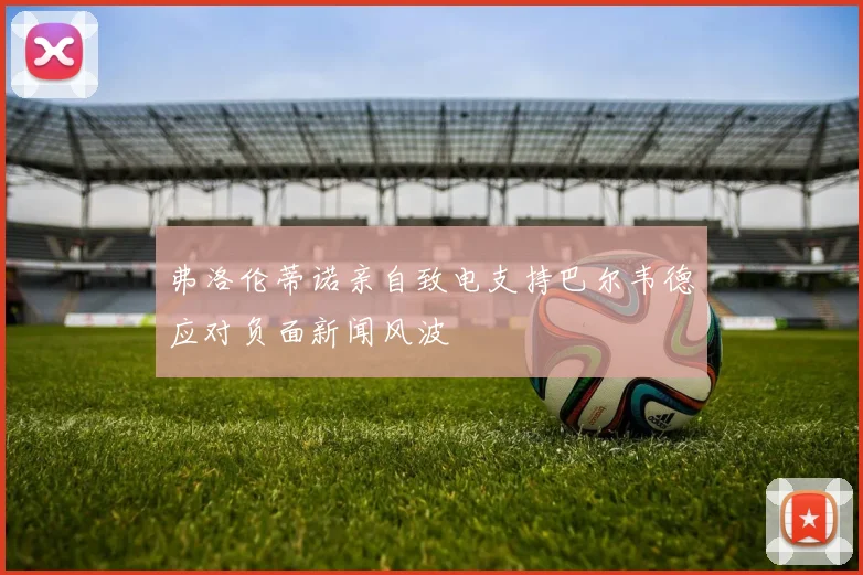 弗洛伦蒂诺亲自致电支持巴尔韦德应对负面新闻风波