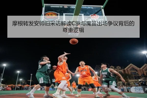 摩根转发安帅旧采访解读C罗与魔笛出场争议背后的尊重逻辑(kaiyuan)